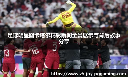 足球明星图卡塔尔精彩瞬间全景展示与背后故事分享